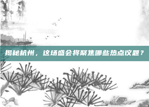 揭秘杭州，这场盛会将聚焦哪些热点议题？