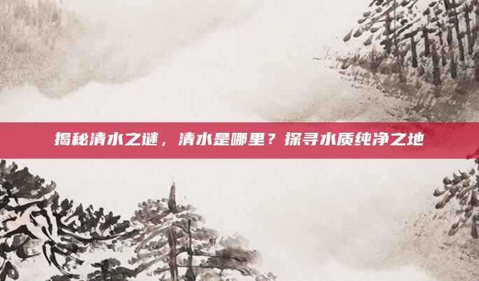揭秘清水之谜，清水是哪里？探寻水质纯净之地