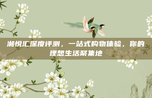 湘悦汇深度评测，一站式购物体验，你的理想生活聚集地