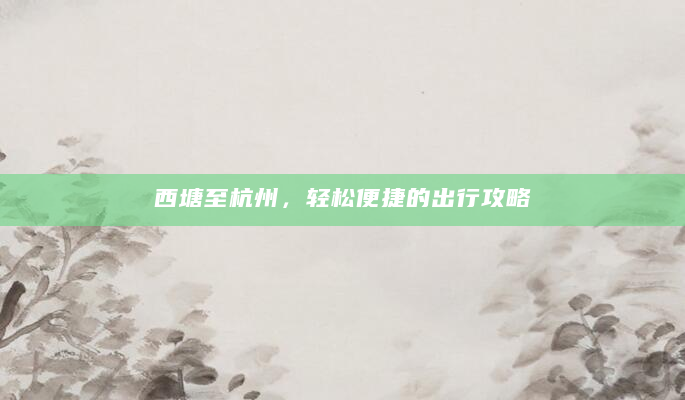 西塘至杭州，轻松便捷的出行攻略