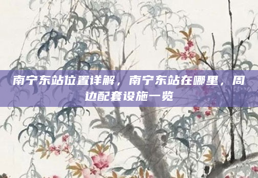 南宁东站位置详解，南宁东站在哪里，周边配套设施一览