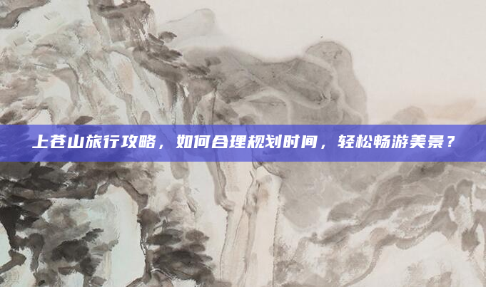 上苍山旅行攻略，如何合理规划时间，轻松畅游美景？