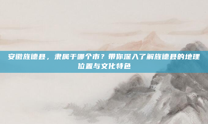 安徽旌德县，隶属于哪个市？带你深入了解旌德县的地理位置与文化特色