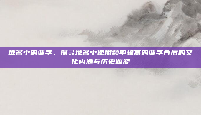 地名中的亚字，探寻地名中使用频率极高的亚字背后的文化内涵与历史渊源