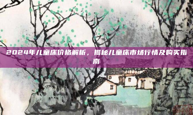 2024年儿童床价格解析，揭秘儿童床市场行情及购买指南