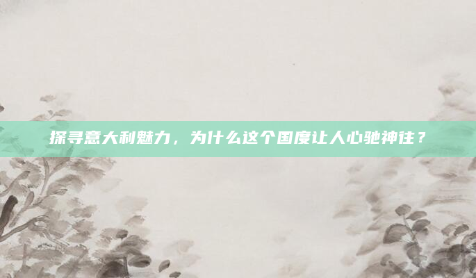 探寻意大利魅力，为什么这个国度让人心驰神往？