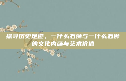 探寻历史足迹，一什么石狮与一什么石狮的文化内涵与艺术价值