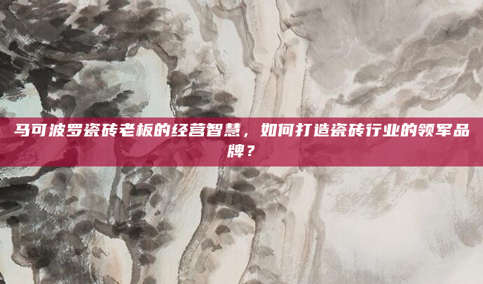 马可波罗瓷砖老板的经营智慧，如何打造瓷砖行业的领军品牌？