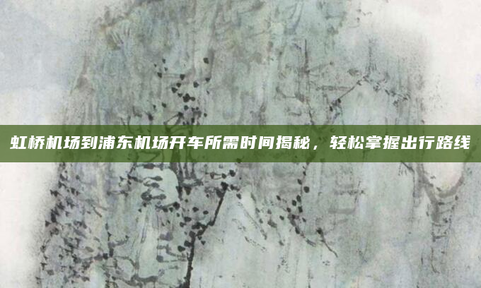 虹桥机场到浦东机场开车所需时间揭秘，轻松掌握出行路线