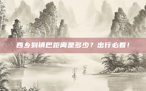 西乡到镇巴距离是多少？出行必看！