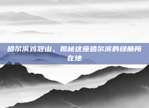 哈尔滨鸡冠山，揭秘这座哈尔滨的绿肺所在地