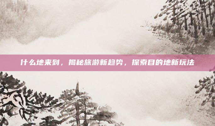 什么地来到，揭秘旅游新趋势，探索目的地新玩法