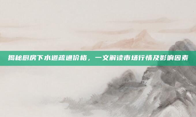 揭秘厨房下水道疏通价格，一文解读市场行情及影响因素