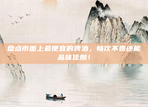 盘点市面上最便宜的啤酒，畅饮不贵还能品味佳酿！