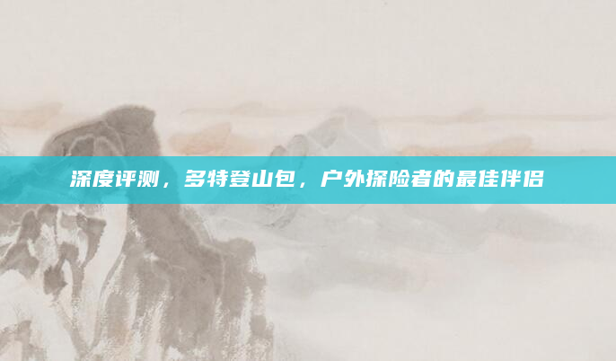 深度评测，多特登山包，户外探险者的最佳伴侣