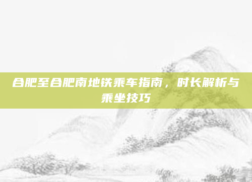 合肥至合肥南地铁乘车指南，时长解析与乘坐技巧