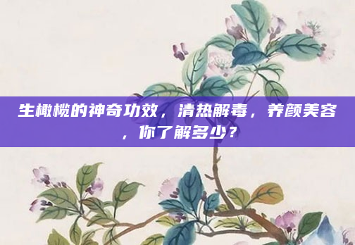 生橄榄的神奇功效，清热解毒，养颜美容，你了解多少？