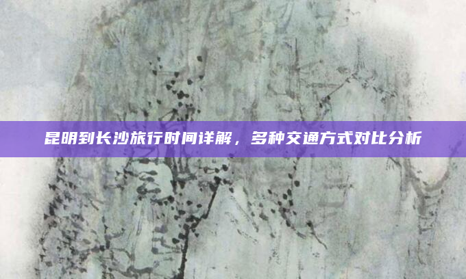 昆明到长沙旅行时间详解，多种交通方式对比分析