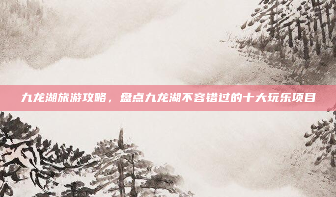 九龙湖旅游攻略，盘点九龙湖不容错过的十大玩乐项目