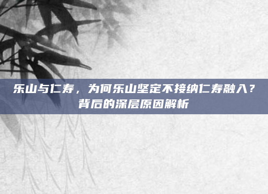 乐山与仁寿，为何乐山坚定不接纳仁寿融入？背后的深层原因解析