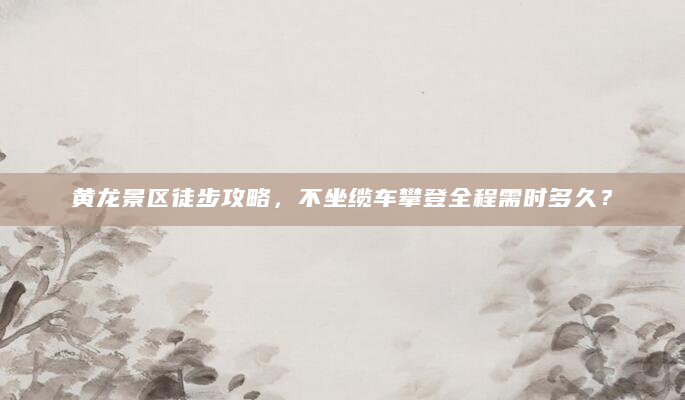 黄龙景区徒步攻略，不坐缆车攀登全程需时多久？
