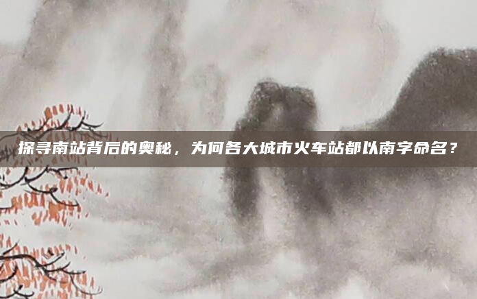 探寻南站背后的奥秘，为何各大城市火车站都以南字命名？