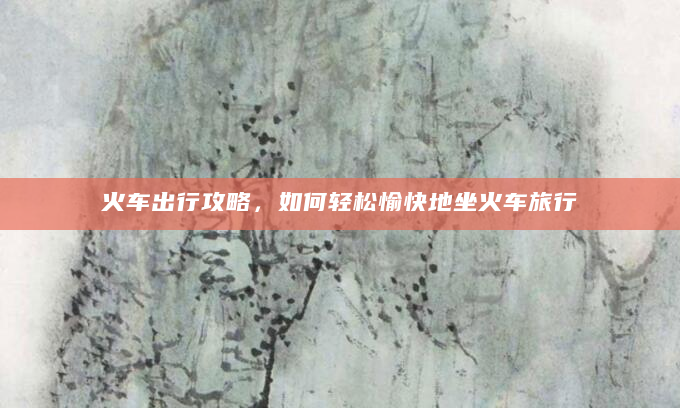 火车出行攻略，如何轻松愉快地坐火车旅行