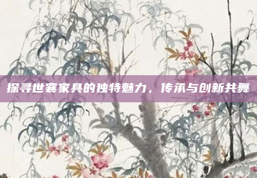 探寻世襄家具的独特魅力，传承与创新共舞