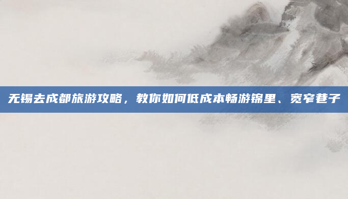 无锡去成都旅游攻略，教你如何低成本畅游锦里、宽窄巷子