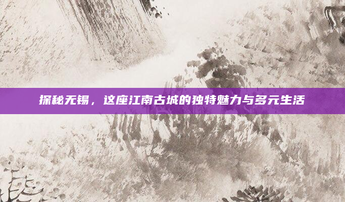探秘无锡，这座江南古城的独特魅力与多元生活