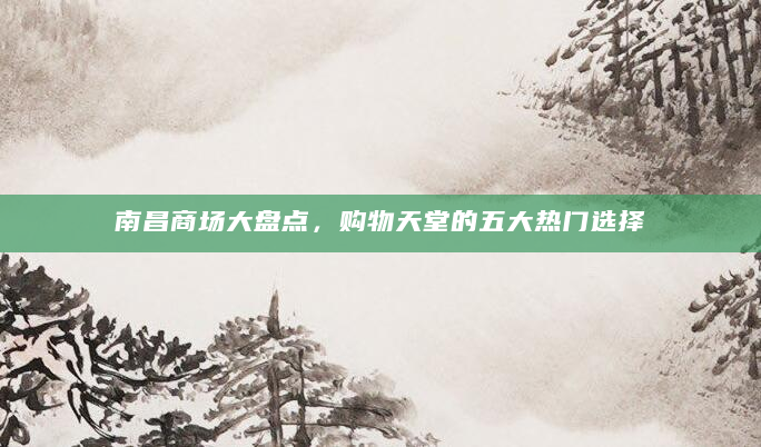 南昌商场大盘点，购物天堂的五大热门选择
