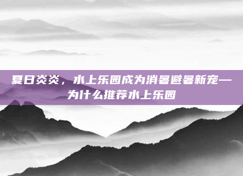 夏日炎炎，水上乐园成为消暑避暑新宠—为什么推荐水上乐园