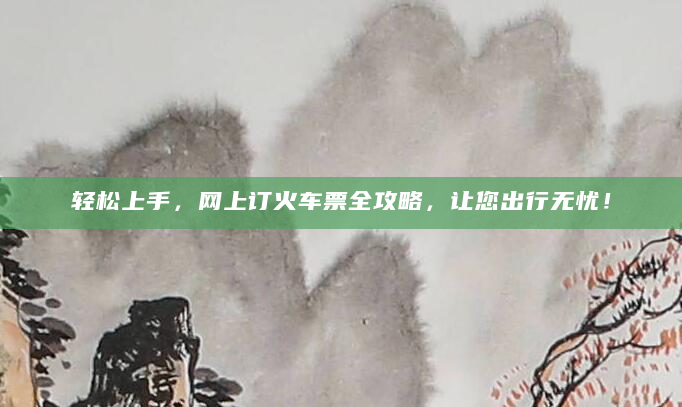 轻松上手，网上订火车票全攻略，让您出行无忧！