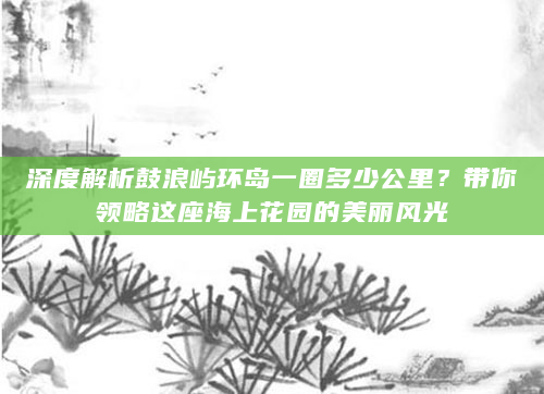 深度解析鼓浪屿环岛一圈多少公里？带你领略这座海上花园的美丽风光