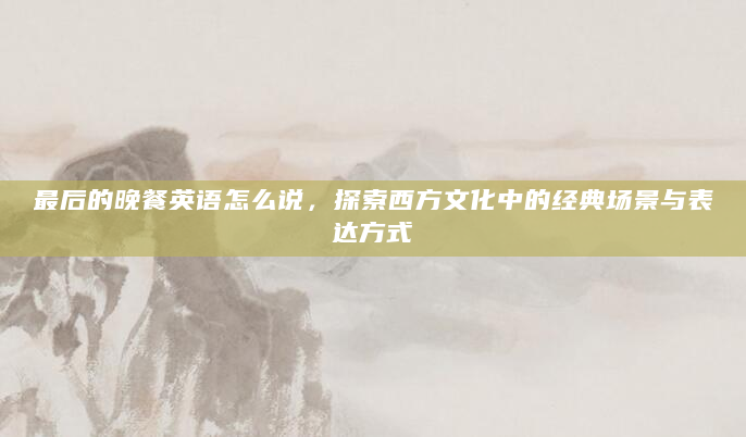 最后的晚餐英语怎么说，探索西方文化中的经典场景与表达方式