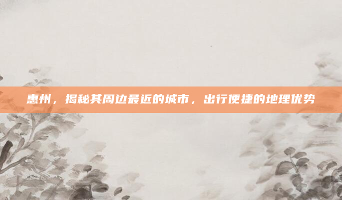 惠州，揭秘其周边最近的城市，出行便捷的地理优势