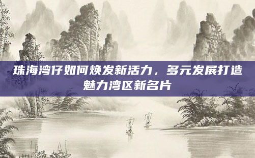 珠海湾仔如何焕发新活力，多元发展打造魅力湾区新名片