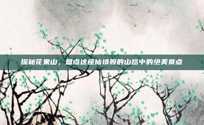 探秘花果山，盘点这座仙境般的山岳中的绝美景点
