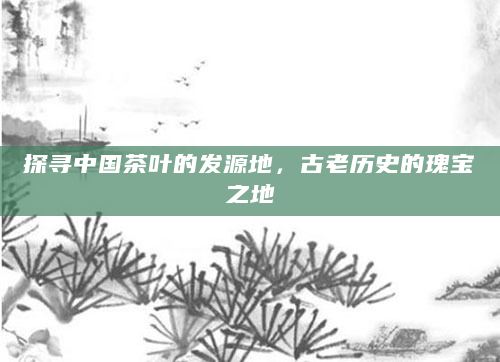 探寻中国茶叶的发源地，古老历史的瑰宝之地