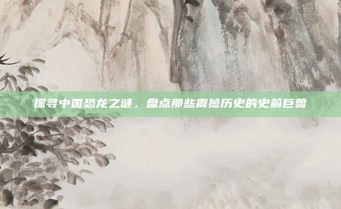 探寻中国恐龙之谜，盘点那些震撼历史的史前巨兽