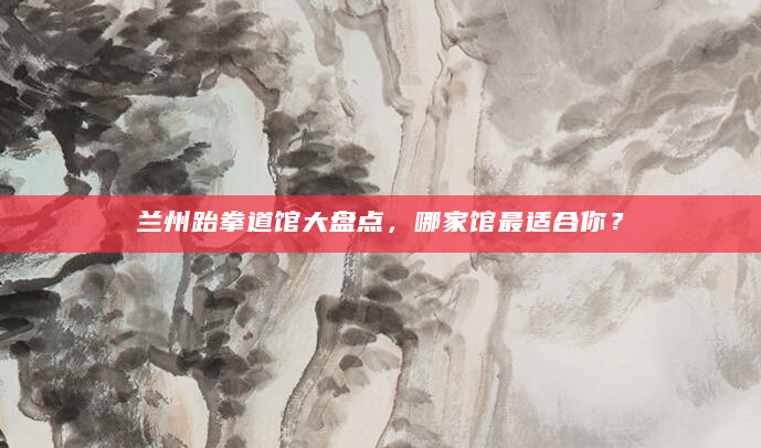 兰州跆拳道馆大盘点，哪家馆最适合你？