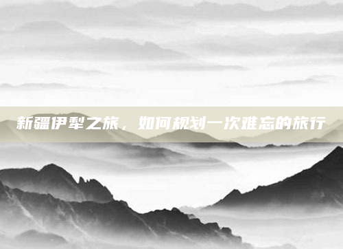 新疆伊犁之旅，如何规划一次难忘的旅行