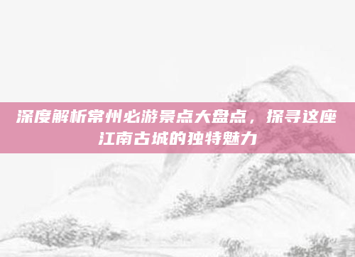 深度解析常州必游景点大盘点，探寻这座江南古城的独特魅力