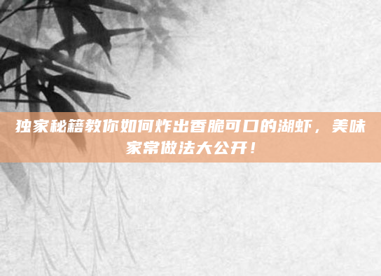 独家秘籍教你如何炸出香脆可口的湖虾，美味家常做法大公开！