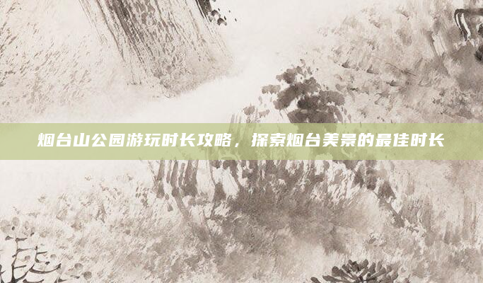 烟台山公园游玩时长攻略，探索烟台美景的最佳时长