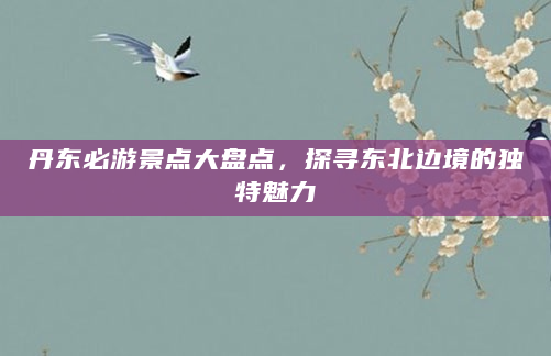 丹东必游景点大盘点，探寻东北边境的独特魅力