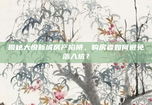 揭秘大悦新城房产陷阱，购房者如何避免落入坑？