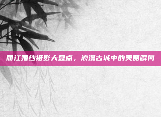 丽江婚纱摄影大盘点，浪漫古城中的美丽瞬间