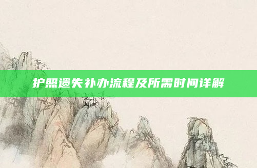 护照遗失补办流程及所需时间详解