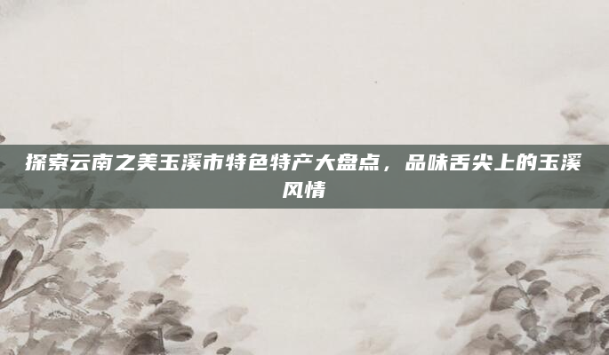探索云南之美玉溪市特色特产大盘点，品味舌尖上的玉溪风情